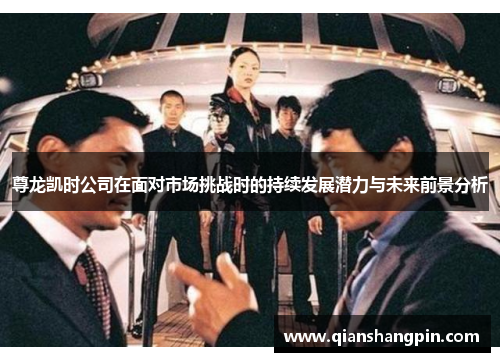 尊龙凯时公司在面对市场挑战时的持续发展潜力与未来前景分析